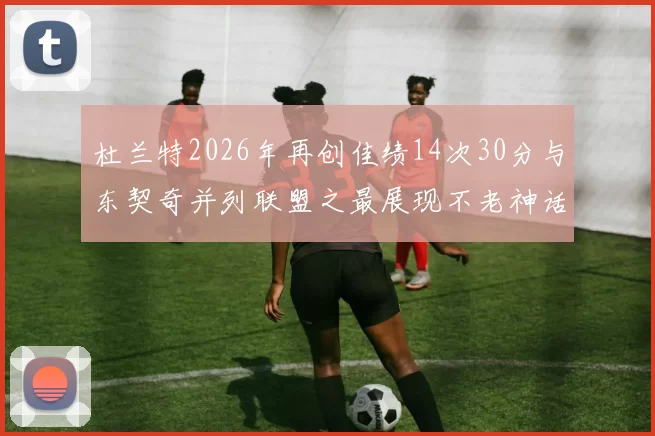 杜兰特2026年再创佳绩14次30分与东契奇并列联盟之最展现不老神话
