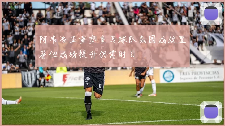 阿韦洛亚重塑皇马球队氛围成效显著但成绩提升仍需时日