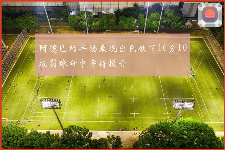 阿德巴约半场表现出色砍下16分10板罚球命中率待提升