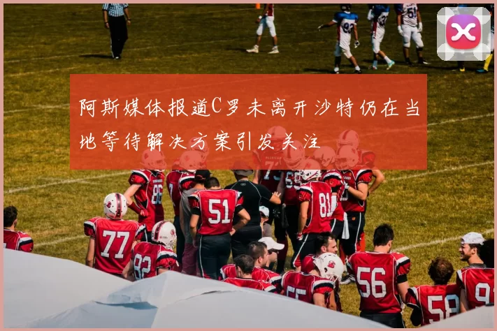阿斯媒体报道C罗未离开沙特仍在当地等待解决方案引发关注