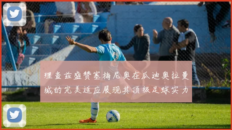 理查兹盛赞塞梅尼奥在瓜迪奥拉曼城的完美适应展现其顶级足球实力