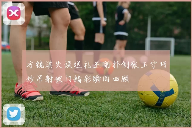 方镜淇失误送礼王刚扑倒张玉宁巧妙吊射破门精彩瞬间回顾