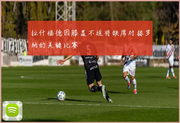 拉什福德因膝盖不适将缺席对赫罗纳的关键比赛