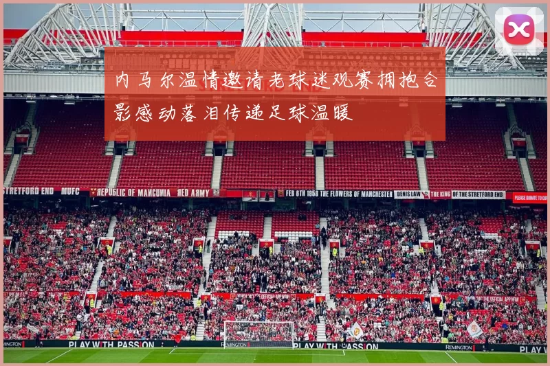内马尔温情邀请老球迷观赛拥抱合影感动落泪传递足球温暖