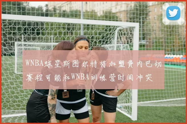 WNBA球星斯图尔特将加盟费内巴切赛程可能和WNBA训练营时间冲突