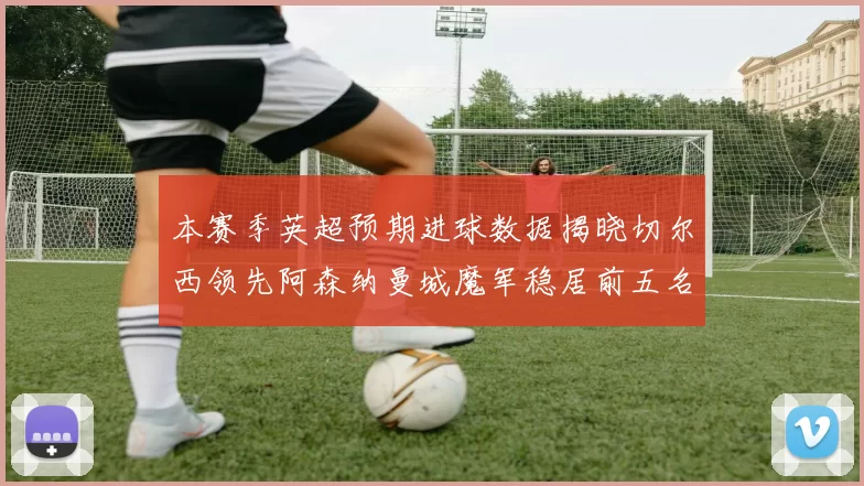 本赛季英超预期进球数据揭晓切尔西领先阿森纳曼城魔军稳居前五名