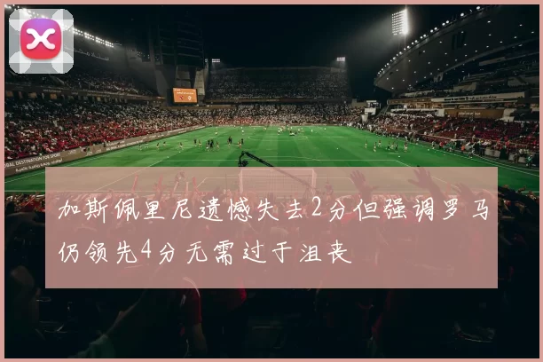 加斯佩里尼遗憾失去2分但强调罗马仍领先4分无需过于沮丧