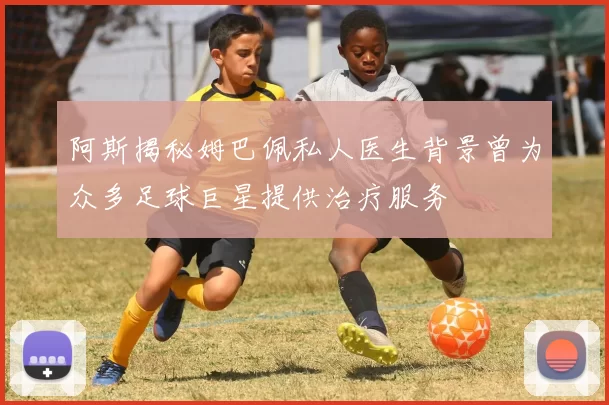 阿斯揭秘姆巴佩私人医生背景曾为众多足球巨星提供治疗服务