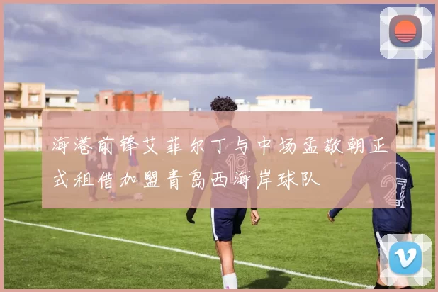 海港前锋艾菲尔丁与中场孟敬朝正式租借加盟青岛西海岸球队