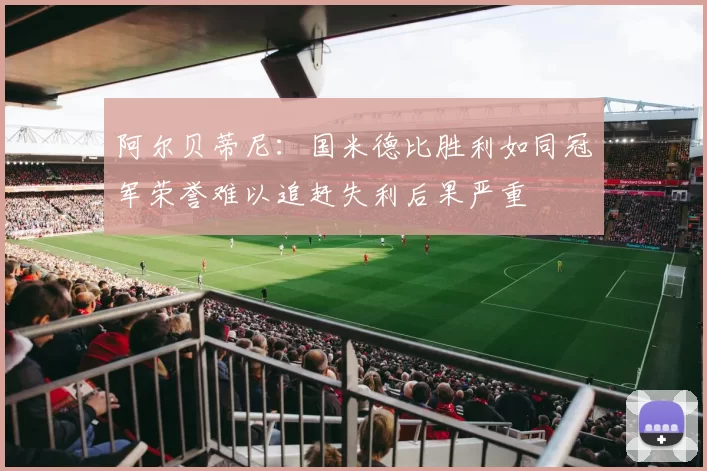 阿尔贝蒂尼：国米德比胜利如同冠军荣誉难以追赶失利后果严重