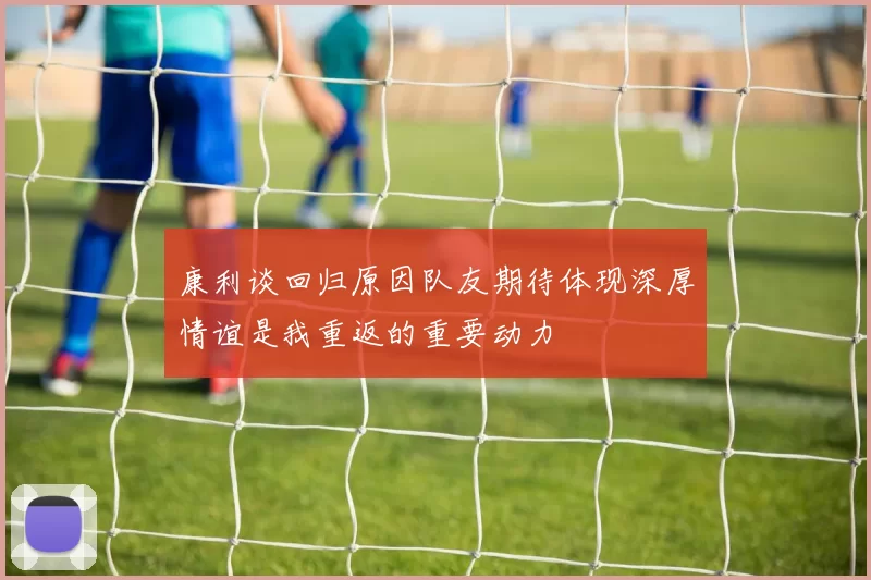 康利谈回归原因队友期待体现深厚情谊是我重返的重要动力