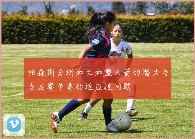 帕森斯分析加兰加盟火箭的潜力与季后赛节奏的适应性问题