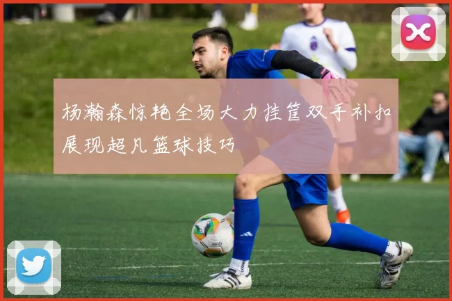 杨瀚森惊艳全场大力挂筐双手补扣展现超凡篮球技巧