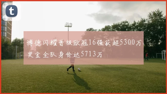 博德闪耀晋级欧冠16强获超5300万奖金全队身价达5713万
