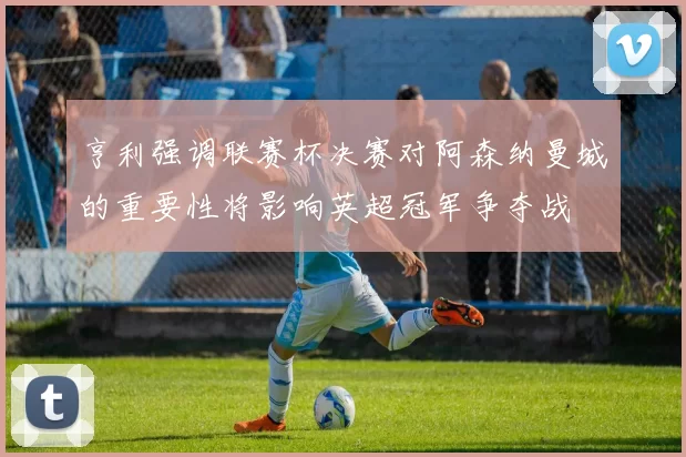 亨利强调联赛杯决赛对阿森纳曼城的重要性将影响英超冠军争夺战