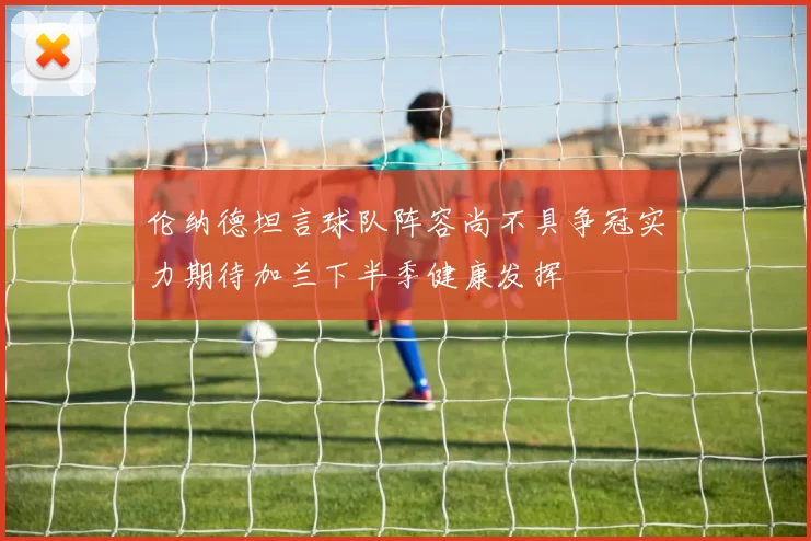 伦纳德坦言球队阵容尚不具争冠实力期待加兰下半季健康发挥