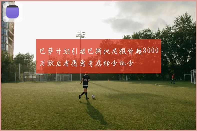 巴萨计划引进巴斯托尼报价超8000万欧后者愿意考虑转会机会