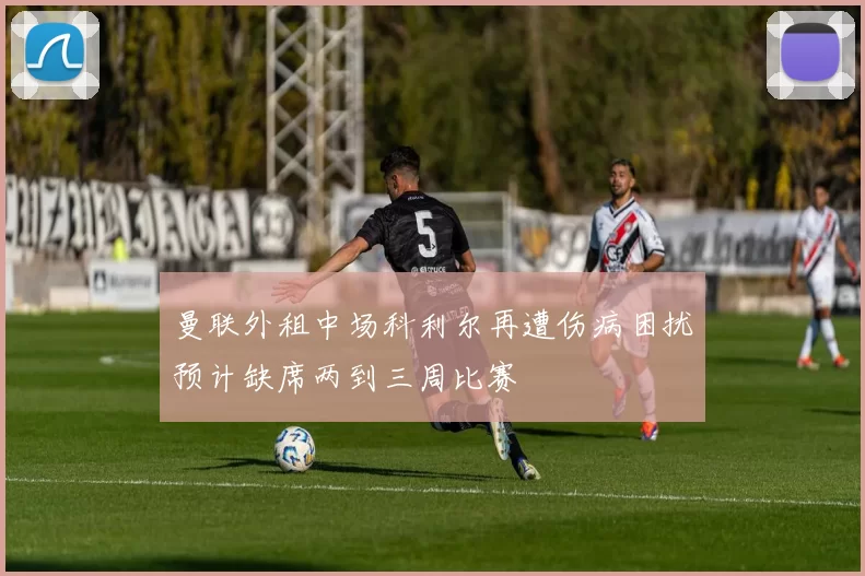 曼联外租中场科利尔再遭伤病困扰预计缺席两到三周比赛